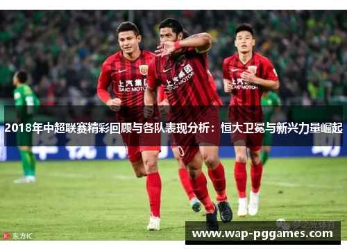 2018年中超联赛精彩回顾与各队表现分析：恒大卫冕与新兴力量崛起