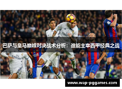 巴萨与皇马巅峰对决战术分析：谁能主宰西甲经典之战