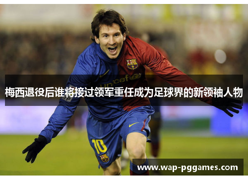 梅西退役后谁将接过领军重任成为足球界的新领袖人物